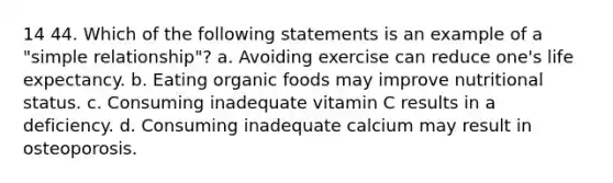 14 44. Which of the following statements is an example of a "simple relationship"? a. Avoiding exercise can reduce one's life expectancy. b. Eating organic foods may improve nutritional status. c. Consuming inadequate vitamin C results in a deficiency. d. Consuming inadequate calcium may result in osteoporosis.