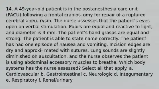 14. A 49-year-old patient is in the postanesthesia care unit (PACU) following a frontal craniot- omy for repair of a ruptured cerebral aneu- rysm. The nurse assesses that the patient's eyes open on verbal stimulation. Pupils are equal and reactive to light, and diameter is 3 mm. The patient's hand grasps are equal and strong. The patient is able to state name correctly. The patient has had one episode of nausea and vomiting. Incision edges are dry and approxi- mated with sutures. Lung sounds are slightly diminished on auscultation, and the nurse observes the patient is using abdominal accessory muscles to breathe. Which body systems has the nurse assessed? Select all that apply. a. Cardiovascular b. Gastrointestinal c. Neurologic d. Integumentary e. Respiratory f. Renal/urinary