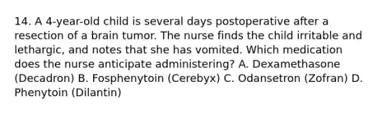 14. A 4-year-old child is several days postoperative after a resection of a brain tumor. The nurse finds the child irritable and lethargic, and notes that she has vomited. Which medication does the nurse anticipate administering? A. Dexamethasone (Decadron) B. Fosphenytoin (Cerebyx) C. Odansetron (Zofran) D. Phenytoin (Dilantin)