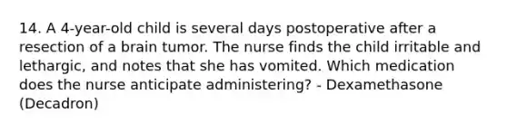 14. A 4-year-old child is several days postoperative after a resection of a brain tumor. The nurse finds the child irritable and lethargic, and notes that she has vomited. Which medication does the nurse anticipate administering? - Dexamethasone (Decadron)