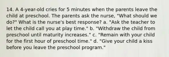 14. A 4-year-old cries for 5 minutes when the parents leave the child at preschool. The parents ask the nurse, "What should we do?" What is the nurse's best response? a. "Ask the teacher to let the child call you at play time." b. "Withdraw the child from preschool until maturity increases." c. "Remain with your child for the first hour of preschool time." d. "Give your child a kiss before you leave the preschool program."