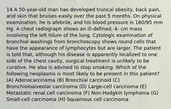 14 A 50-year-old man has developed truncal obesity, back pain, and skin that bruises easily over the past 5 months. On physical examination, he is afebrile, and his blood pressure is 160/95 mm Hg. A chest radiograph shows an ill-defined, 4- cm mass involving the left hilum of the lung. Cytologic examination of bronchial washings from bronchoscopy shows round cells that have the appearance of lymphocytes but are larger. The patient is told that, although his disease is apparently localized to one side of the chest cavity, surgical treatment is unlikely to be curative. He also is advised to stop smoking. Which of the following neoplasms is most likely to be present in this patient? (A) Adenocarcinoma (B) Bronchial carcinoid (C) Bronchioloalveolar carcinoma (D) Large-cell carcinoma (E) Metastatic renal cell carcinoma (F) Non-Hodgkin lymphoma (G) Small-cell carcinoma (H) Squamous cell carcinoma