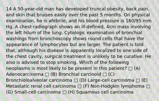 14 A 50-year-old man has developed truncal obesity, back pain, and skin that bruises easily over the past 5 months. On physical examination, he is afebrile, and his blood pressure is 160/95 mm Hg. A chest radiograph shows an ill-defined, 4cm mass involving the left hilum of the lung. Cytologic examination of bronchial washings from bronchoscopy shows round cells that have the appearance of lymphocytes but are larger. The patient is told that, although his disease is apparently localized to one side of the chest cavity, surgical treatment is unlikely to be curative. He also is advised to stop smoking. Which of the following neoplasms is most likely to be present in this patient? □ (A) Adenocarcinoma □ (B) Bronchial carcinoid □ (C) Bronchioloalveolar carcinoma □ (D) Large-cell carcinoma □ (E) Metastatic renal cell carcinoma □ (F) Non-Hodgkin lymphoma □ (G) Small-cell carcinoma □ (H) Squamous cell carcinoma