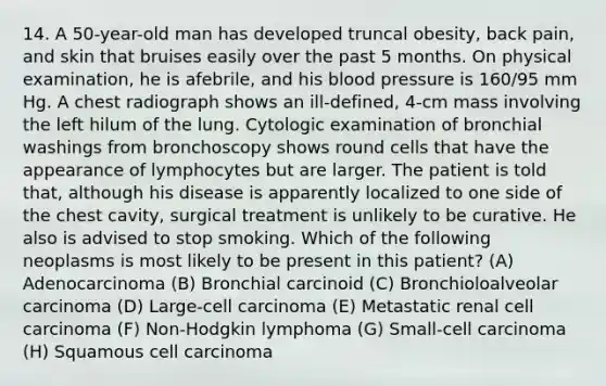 14. A 50-year-old man has developed truncal obesity, back pain, and skin that bruises easily over the past 5 months. On physical examination, he is afebrile, and his blood pressure is 160/95 mm Hg. A chest radiograph shows an ill-defined, 4-cm mass involving the left hilum of the lung. Cytologic examination of bronchial washings from bronchoscopy shows round cells that have the appearance of lymphocytes but are larger. The patient is told that, although his disease is apparently localized to one side of the chest cavity, surgical treatment is unlikely to be curative. He also is advised to stop smoking. Which of the following neoplasms is most likely to be present in this patient? (A) Adenocarcinoma (B) Bronchial carcinoid (C) Bronchioloalveolar carcinoma (D) Large-cell carcinoma (E) Metastatic renal cell carcinoma (F) Non-Hodgkin lymphoma (G) Small-cell carcinoma (H) Squamous cell carcinoma