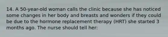 14. A 50-year-old woman calls the clinic because she has noticed some changes in her body and breasts and wonders if they could be due to the hormone replacement therapy (HRT) she started 3 months ago. The nurse should tell her: