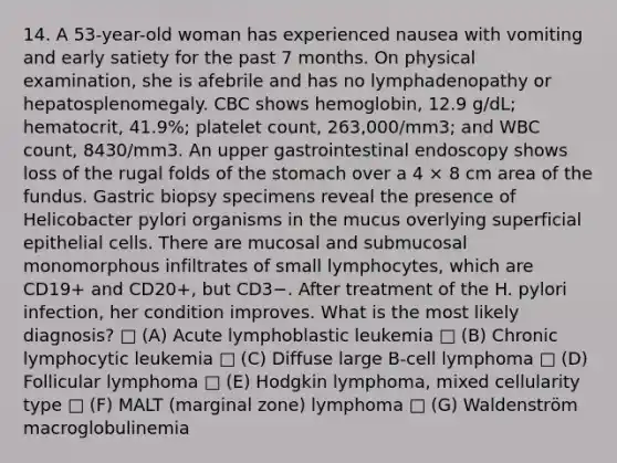 14. A 53-year-old woman has experienced nausea with vomiting and early satiety for the past 7 months. On physical examination, she is afebrile and has no lymphadenopathy or hepatosplenomegaly. CBC shows hemoglobin, 12.9 g/dL; hematocrit, 41.9%; platelet count, 263,000/mm3; and WBC count, 8430/mm3. An upper gastrointestinal endoscopy shows loss of the rugal folds of the stomach over a 4 × 8 cm area of the fundus. Gastric biopsy specimens reveal the presence of Helicobacter pylori organisms in the mucus overlying superficial epithelial cells. There are mucosal and submucosal monomorphous infiltrates of small lymphocytes, which are CD19+ and CD20+, but CD3−. After treatment of the H. pylori infection, her condition improves. What is the most likely diagnosis? □ (A) Acute lymphoblastic leukemia □ (B) Chronic lymphocytic leukemia □ (C) Diffuse large B-cell lymphoma □ (D) Follicular lymphoma □ (E) Hodgkin lymphoma, mixed cellularity type □ (F) MALT (marginal zone) lymphoma □ (G) Waldenström macroglobulinemia