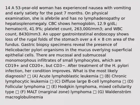 14 A 53-year-old woman has experienced nausea with vomiting and early satiety for the past 7 months. On physical examination, she is afebrile and has no lymphadenopathy or hepatosplenomegaly. CBC shows hemoglobin, 12.9 g/dL; hematocrit, 41.9%; platelet count, 263,000/mm3; and WBC count, 8430/mm3. An upper gastrointestinal endoscopy shows loss of the rugal folds of <a href='https://www.questionai.com/knowledge/kLccSGjkt8-the-stomach' class='anchor-knowledge'>the stomach</a> over a 4 × 8 cm area of the fundus. Gastric biopsy specimens reveal the presence of Helicobacter pylori organisms in the mucus overlying superficial epithelial cells. There are mucosal and submucosal monomorphous infiltrates of small lymphocytes, which are CD19+ and CD20+, but CD3−. After treatment of the H. pylori infection, her condition improves. What is the most likely diagnosis? □ (A) Acute lymphoblastic leukemia □ (B) Chronic lymphocytic leukemia □ (C) Diffuse large B-cell lymphoma □ (D) Follicular lymphoma □ (E) Hodgkin lymphoma, mixed cellularity type □ (F) MALT (marginal zone) lymphoma □ (G) Waldenström macroglobulinemia