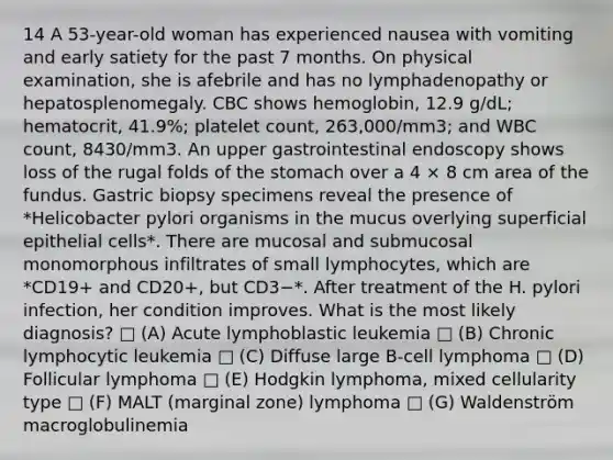 14 A 53-year-old woman has experienced nausea with vomiting and early satiety for the past 7 months. On physical examination, she is afebrile and has no lymphadenopathy or hepatosplenomegaly. CBC shows hemoglobin, 12.9 g/dL; hematocrit, 41.9%; platelet count, 263,000/mm3; and WBC count, 8430/mm3. An upper gastrointestinal endoscopy shows loss of the rugal folds of <a href='https://www.questionai.com/knowledge/kLccSGjkt8-the-stomach' class='anchor-knowledge'>the stomach</a> over a 4 × 8 cm area of the fundus. Gastric biopsy specimens reveal the presence of *Helicobacter pylori organisms in the mucus overlying superficial epithelial cells*. There are mucosal and submucosal monomorphous infiltrates of small lymphocytes, which are *CD19+ and CD20+, but CD3−*. After treatment of the H. pylori infection, her condition improves. What is the most likely diagnosis? □ (A) Acute lymphoblastic leukemia □ (B) Chronic lymphocytic leukemia □ (C) Diffuse large B-cell lymphoma □ (D) Follicular lymphoma □ (E) Hodgkin lymphoma, mixed cellularity type □ (F) MALT (marginal zone) lymphoma □ (G) Waldenström macroglobulinemia