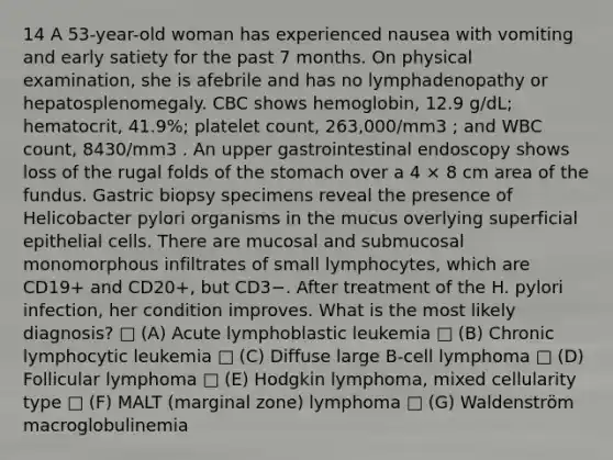 14 A 53-year-old woman has experienced nausea with vomiting and early satiety for the past 7 months. On physical examination, she is afebrile and has no lymphadenopathy or hepatosplenomegaly. CBC shows hemoglobin, 12.9 g/dL; hematocrit, 41.9%; platelet count, 263,000/mm3 ; and WBC count, 8430/mm3 . An upper gastrointestinal endoscopy shows loss of the rugal folds of <a href='https://www.questionai.com/knowledge/kLccSGjkt8-the-stomach' class='anchor-knowledge'>the stomach</a> over a 4 × 8 cm area of the fundus. Gastric biopsy specimens reveal the presence of Helicobacter pylori organisms in the mucus overlying superficial epithelial cells. There are mucosal and submucosal monomorphous infiltrates of small lymphocytes, which are CD19+ and CD20+, but CD3−. After treatment of the H. pylori infection, her condition improves. What is the most likely diagnosis? □ (A) Acute lymphoblastic leukemia □ (B) Chronic lymphocytic leukemia □ (C) Diffuse large B-cell lymphoma □ (D) Follicular lymphoma □ (E) Hodgkin lymphoma, mixed cellularity type □ (F) MALT (marginal zone) lymphoma □ (G) Waldenström macroglobulinemia