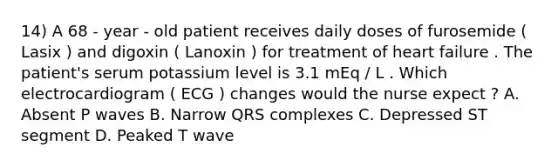 14) A 68 - year - old patient receives daily doses of furosemide ( Lasix ) and digoxin ( Lanoxin ) for treatment of heart failure . The patient's serum potassium level is 3.1 mEq / L . Which electrocardiogram ( ECG ) changes would the nurse expect ? A. Absent P waves B. Narrow QRS complexes C. Depressed ST segment D. Peaked T wave