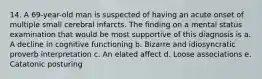 14. A 69-year-old man is suspected of having an acute onset of multiple small cerebral infarcts. The finding on a mental status examination that would be most supportive of this diagnosis is a. A decline in cognitive functioning b. Bizarre and idiosyncratic proverb interpretation c. An elated affect d. Loose associations e. Catatonic posturing