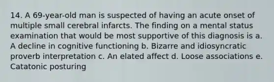 14. A 69-year-old man is suspected of having an acute onset of multiple small cerebral infarcts. The finding on a mental status examination that would be most supportive of this diagnosis is a. A decline in cognitive functioning b. Bizarre and idiosyncratic proverb interpretation c. An elated affect d. Loose associations e. Catatonic posturing