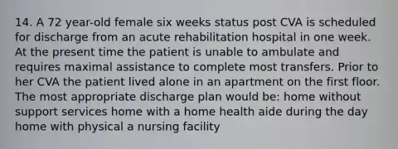 14. A 72 year-old female six weeks status post CVA is scheduled for discharge from an acute rehabilitation hospital in one week. At the present time the patient is unable to ambulate and requires maximal assistance to complete most transfers. Prior to her CVA the patient lived alone in an apartment on the first floor. The most appropriate discharge plan would be: home without support services home with a home health aide during the day home with physical a nursing facility