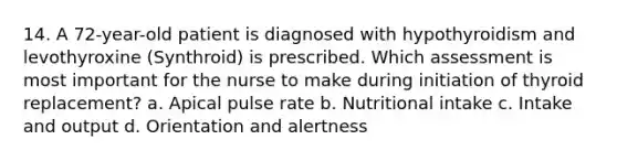 14. A 72-year-old patient is diagnosed with hypothyroidism and levothyroxine (Synthroid) is prescribed. Which assessment is most important for the nurse to make during initiation of thyroid replacement? a. Apical pulse rate b. Nutritional intake c. Intake and output d. Orientation and alertness