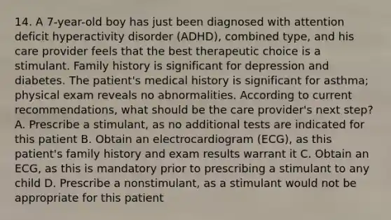 14. A 7-year-old boy has just been diagnosed with attention deficit hyperactivity disorder (ADHD), combined type, and his care provider feels that the best therapeutic choice is a stimulant. Family history is significant for depression and diabetes. The patient's medical history is significant for asthma; physical exam reveals no abnormalities. According to current recommendations, what should be the care provider's next step? A. Prescribe a stimulant, as no additional tests are indicated for this patient B. Obtain an electrocardiogram (ECG), as this patient's family history and exam results warrant it C. Obtain an ECG, as this is mandatory prior to prescribing a stimulant to any child D. Prescribe a nonstimulant, as a stimulant would not be appropriate for this patient