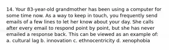 14. Your 83-year-old grandmother has been using a computer for some time now. As a way to keep in touch, you frequently send emails of a few lines to let her know about your day. She calls after every email to respond point by point, but she has never emailed a response back. This can be viewed as an example of: a. cultural lag b. innovation c. ethnocentricity d. xenophobia