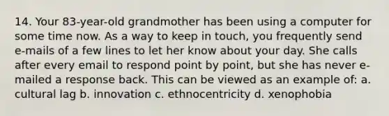 14. Your 83-year-old grandmother has been using a computer for some time now. As a way to keep in touch, you frequently send e-mails of a few lines to let her know about your day. She calls after every email to respond point by point, but she has never e-mailed a response back. This can be viewed as an example of: a. cultural lag b. innovation c. ethnocentricity d. xenophobia