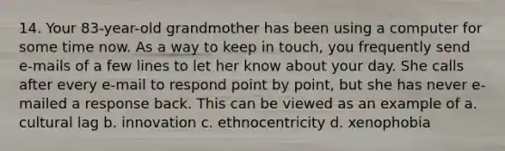 14. Your 83-year-old grandmother has been using a computer for some time now. As a way to keep in touch, you frequently send e-mails of a few lines to let her know about your day. She calls after every e-mail to respond point by point, but she has never e-mailed a response back. This can be viewed as an example of a. cultural lag b. innovation c. ethnocentricity d. xenophobia