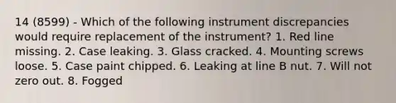 14 (8599) - Which of the following instrument discrepancies would require replacement of the instrument? 1. Red line missing. 2. Case leaking. 3. Glass cracked. 4. Mounting screws loose. 5. Case paint chipped. 6. Leaking at line B nut. 7. Will not zero out. 8. Fogged