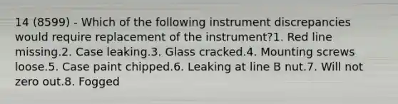 14 (8599) - Which of the following instrument discrepancies would require replacement of the instrument?1. Red line missing.2. Case leaking.3. Glass cracked.4. Mounting screws loose.5. Case paint chipped.6. Leaking at line B nut.7. Will not zero out.8. Fogged