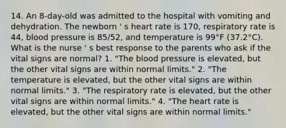 14. An 8-day-old was admitted to the hospital with vomiting and dehydration. The newborn ' s heart rate is 170, respiratory rate is 44, blood pressure is 85/52, and temperature is 99°F (37.2°C). What is the nurse ' s best response to the parents who ask if the vital signs are normal? 1. "The blood pressure is elevated, but the other vital signs are within normal limits." 2. "The temperature is elevated, but the other vital signs are within normal limits." 3. "The respiratory rate is elevated, but the other vital signs are within normal limits." 4. "The heart rate is elevated, but the other vital signs are within normal limits."