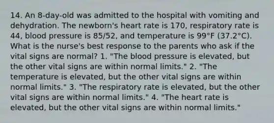 14. An 8-day-old was admitted to the hospital with vomiting and dehydration. The newborn's heart rate is 170, respiratory rate is 44, blood pressure is 85/52, and temperature is 99°F (37.2°C). What is the nurse's best response to the parents who ask if the vital signs are normal? 1. "The blood pressure is elevated, but the other vital signs are within normal limits." 2. "The temperature is elevated, but the other vital signs are within normal limits." 3. "The respiratory rate is elevated, but the other vital signs are within normal limits." 4. "The heart rate is elevated, but the other vital signs are within normal limits."