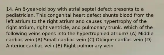 14. An 8-year-old boy with atrial septal defect presents to a pediatrician. This congenital heart defect shunts blood from the left atrium to the right atrium and causes hypertrophy of the right atrium, right ventricle, and pulmonary trunk. Which of the following veins opens into the hypertrophied atrium? (A) Middle cardiac vein (B) Small cardiac vein (C) Oblique cardiac vein (D) Anterior cardiac vein (E) Right pulmonary vein