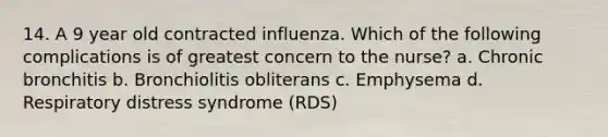 14. A 9 year old contracted influenza. Which of the following complications is of greatest concern to the nurse? a. Chronic bronchitis b. Bronchiolitis obliterans c. Emphysema d. Respiratory distress syndrome (RDS)