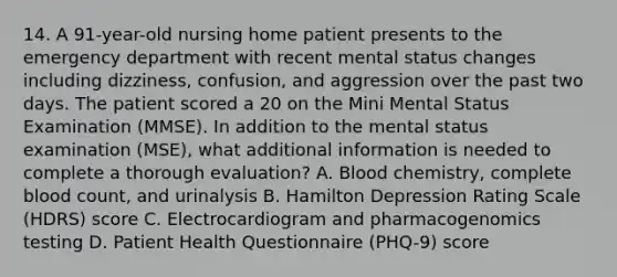 14. A 91-year-old nursing home patient presents to the emergency department with recent mental status changes including dizziness, confusion, and aggression over the past two days. The patient scored a 20 on the Mini Mental Status Examination (MMSE). In addition to the mental status examination (MSE), what additional information is needed to complete a thorough evaluation? A. Blood chemistry, complete blood count, and urinalysis B. Hamilton Depression Rating Scale (HDRS) score C. Electrocardiogram and pharmacogenomics testing D. Patient Health Questionnaire (PHQ-9) score