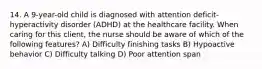 14. A 9-year-old child is diagnosed with attention deficit-hyperactivity disorder (ADHD) at the healthcare facility. When caring for this client, the nurse should be aware of which of the following features? A) Difficulty finishing tasks B) Hypoactive behavior C) Difficulty talking D) Poor attention span