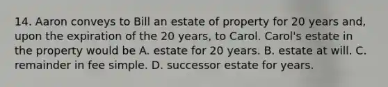 14. Aaron conveys to Bill an estate of property for 20 years and, upon the expiration of the 20 years, to Carol. Carol's estate in the property would be A. estate for 20 years. B. estate at will. C. remainder in fee simple. D. successor estate for years.