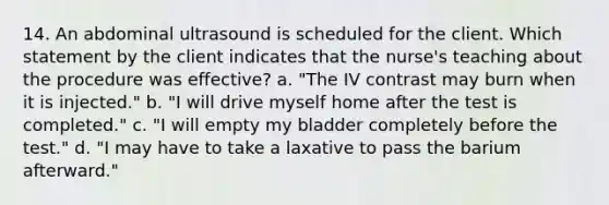 14. An abdominal ultrasound is scheduled for the client. Which statement by the client indicates that the nurse's teaching about the procedure was effective? a. "The IV contrast may burn when it is injected." b. "I will drive myself home after the test is completed." c. "I will empty my bladder completely before the test." d. "I may have to take a laxative to pass the barium afterward."