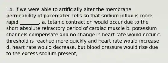 14. If we were able to artificially alter the membrane permeability of pacemaker cells so that sodium influx is more rapid ________. a. tetanic contraction would occur due to the short absolute refractory period of cardiac muscle b. potassium channels compensate and no change in heart rate would occur c. threshold is reached more quickly and heart rate would increase d. heart rate would decrease, but blood pressure would rise due to the excess sodium present,