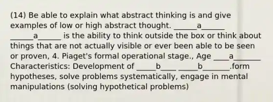 (14) Be able to explain what abstract thinking is and give examples of low or high abstract thought. ______a______ ______a______ is the ability to think outside the box or think about things that are not actually visible or ever been able to be seen or proven, 4. Piaget's formal operational stage., Age ____a_______ Characteristics: Development of _____b____ _____b_______.form hypotheses, solve problems systematically, engage in mental manipulations (solving hypothetical problems)