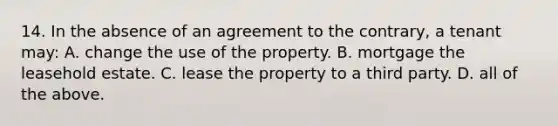 14. In the absence of an agreement to the contrary, a tenant may: A. change the use of the property. B. mortgage the leasehold estate. C. lease the property to a third party. D. all of the above.