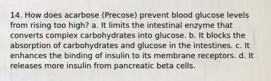 14. How does acarbose (Precose) prevent blood glucose levels from rising too high? a. It limits the intestinal enzyme that converts complex carbohydrates into glucose. b. It blocks the absorption of carbohydrates and glucose in the intestines. c. It enhances the binding of insulin to its membrane receptors. d. It releases more insulin from pancreatic beta cells.