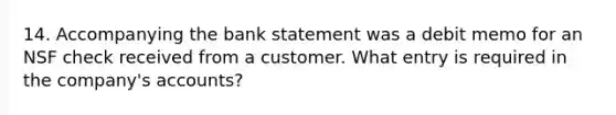 14. Accompanying the bank statement was a debit memo for an NSF check received from a customer. What entry is required in the company's accounts?