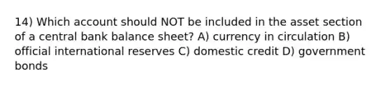 14) Which account should NOT be included in the asset section of a central bank balance sheet? A) currency in circulation B) official international reserves C) domestic credit D) government bonds