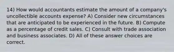 14) How would accountants estimate the amount of a company's uncollectible accounts expense? A) Consider new circumstances that are anticipated to be experienced in the future. B) Compute as a percentage of credit sales. C) Consult with trade association and business associates. D) All of these answer choices are correct.