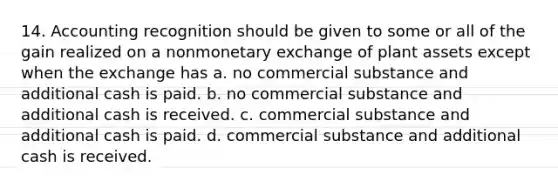 14. Accounting recognition should be given to some or all of the gain realized on a nonmonetary exchange of plant assets except when the exchange has a. no commercial substance and additional cash is paid. b. no commercial substance and additional cash is received. c. commercial substance and additional cash is paid. d. commercial substance and additional cash is received.