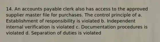 14. An accounts payable clerk also has access to the approved supplier master file for purchases. The control principle of a. Establishment of responsibility is violated b. Independent internal verification is violated c. Documentation procedures is violated d. Separation of duties is violated