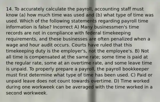 14. To accurately calculate the payroll, accounting staff must know (a) how much time was used and (b) what type of time was used. Which of the following statements regarding payroll time information is false? Incorrect A) Many businessmen's time records are not in compliance with federal timekeeping requirements, and these businesses are often penalized when a wage and hour audit occurs. Courts have ruled that this timekeeping duty is the employer's, not the employee's. B) Not all time is compensated at the same rate; some time is paid at the regular rate, some at an overtime rate, and some leave time is unpaid. To properly prepare a payroll, the payroll bookkeeper must first determine what type of time has been used. C) Paid or unpaid leave does not count towards overtime. D) Time worked during one workweek can be averaged with the time worked in a second workweek.