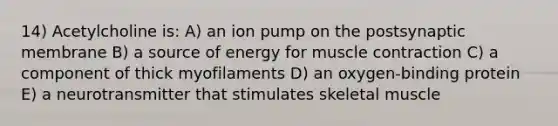 14) Acetylcholine is: A) an ion pump on the postsynaptic membrane B) a source of energy for muscle contraction C) a component of thick myofilaments D) an oxygen-binding protein E) a neurotransmitter that stimulates skeletal muscle