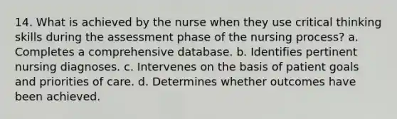 14. What is achieved by the nurse when they use critical thinking skills during the assessment phase of the nursing process? a. Completes a comprehensive database. b. Identifies pertinent nursing diagnoses. c. Intervenes on the basis of patient goals and priorities of care. d. Determines whether outcomes have been achieved.