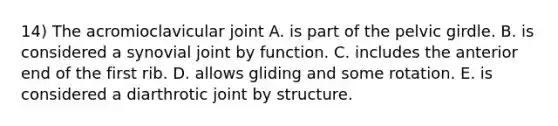 14) The acromioclavicular joint A. is part of the pelvic girdle. B. is considered a synovial joint by function. C. includes the anterior end of the first rib. D. allows gliding and some rotation. E. is considered a diarthrotic joint by structure.