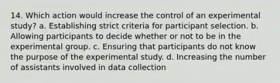 14. Which action would increase the control of an experimental study? a. Establishing strict criteria for participant selection. b. Allowing participants to decide whether or not to be in the experimental group. c. Ensuring that participants do not know the purpose of the experimental study. d. Increasing the number of assistants involved in data collection