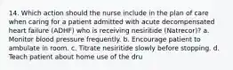 14. Which action should the nurse include in the plan of care when caring for a patient admitted with acute decompensated heart failure (ADHF) who is receiving nesiritide (Natrecor)? a. Monitor blood pressure frequently. b. Encourage patient to ambulate in room. c. Titrate nesiritide slowly before stopping. d. Teach patient about home use of the dru