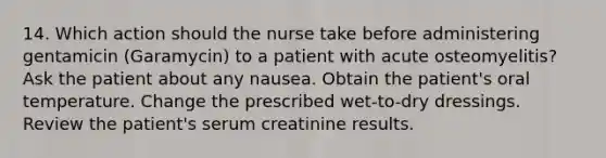 14. Which action should the nurse take before administering gentamicin (Garamycin) to a patient with acute osteomyelitis? Ask the patient about any nausea. Obtain the patient's oral temperature. Change the prescribed wet-to-dry dressings. Review the patient's serum creatinine results.