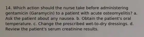 14. Which action should the nurse take before administering gentamicin (Garamycin) to a patient with acute osteomyelitis? a. Ask the patient about any nausea. b. Obtain the patient's oral temperature. c. Change the prescribed wet-to-dry dressings. d. Review the patient's serum creatinine results.