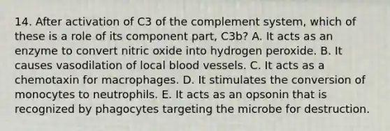 14. After activation of C3 of the complement system, which of these is a role of its component part, C3b? A. It acts as an enzyme to convert nitric oxide into hydrogen peroxide. B. It causes vasodilation of local blood vessels. C. It acts as a chemotaxin for macrophages. D. It stimulates the conversion of monocytes to neutrophils. E. It acts as an opsonin that is recognized by phagocytes targeting the microbe for destruction.